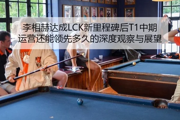 李相赫达成LCK新里程碑后T1中期运营还能领先多久的深度观察与展望